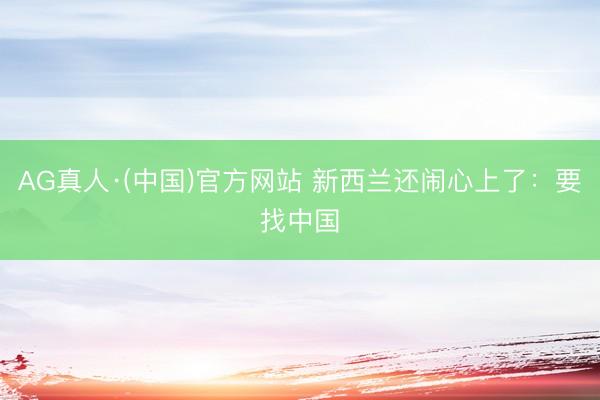 AG真人·(中国)官方网站 新西兰还闹心上了：要找中国