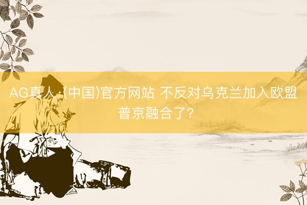 AG真人·(中国)官方网站 不反对乌克兰加入欧盟 普京融合了？