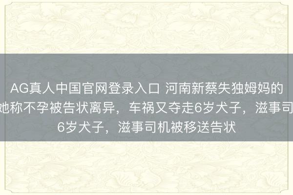 AG真人中国官网登录入口 河南新蔡失独姆妈的240万索赔：她称不孕被告状离异，车祸又夺走6岁犬子，滋事司机被移送告状