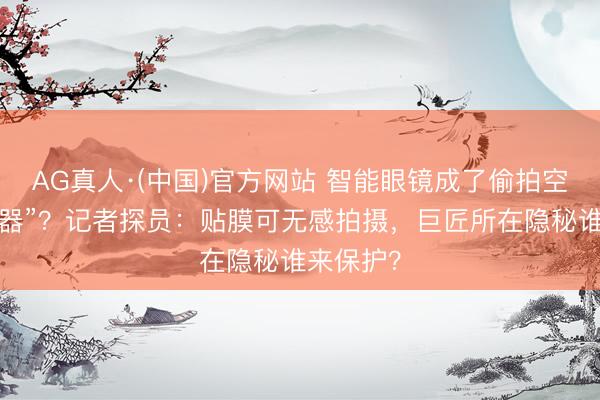 AG真人·(中国)官方网站 智能眼镜成了偷拍空姐的“神器”？记者探员：贴膜可无感拍摄，巨匠所在隐秘谁来保护？