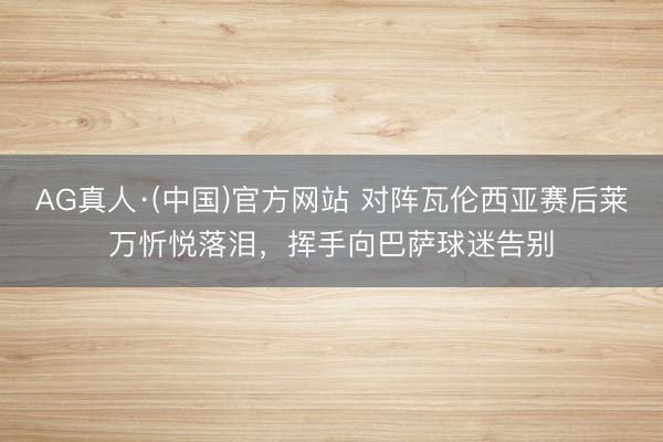 AG真人·(中国)官方网站 对阵瓦伦西亚赛后莱万忻悦落泪，挥手向巴萨球迷告别