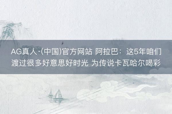 AG真人·(中国)官方网站 阿拉巴：这5年咱们渡过很多好意思好时光 为传说卡瓦哈尔喝彩