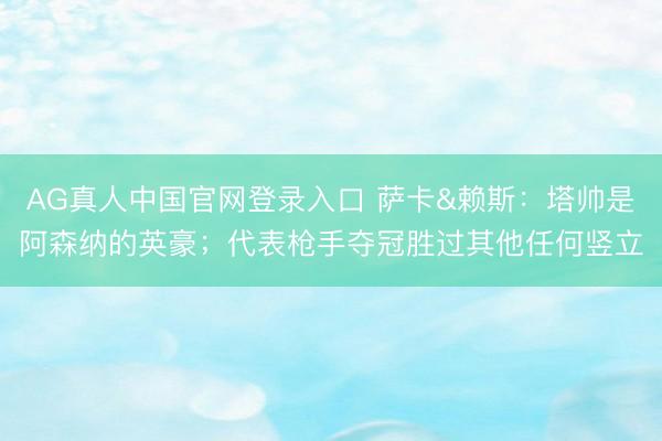 AG真人中国官网登录入口 萨卡&赖斯：塔帅是阿森纳的英豪；代表枪手夺冠胜过其他任何竖立