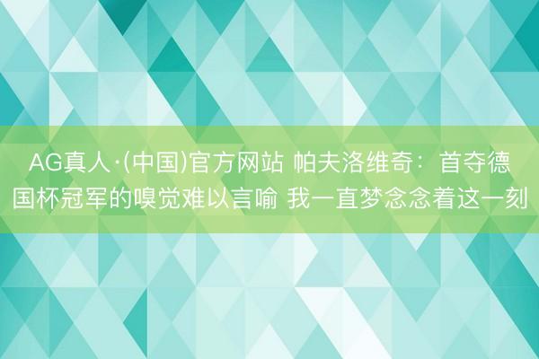 AG真人·(中国)官方网站 帕夫洛维奇：首夺德国杯冠军的嗅觉难以言喻 我一直梦念念着这一刻