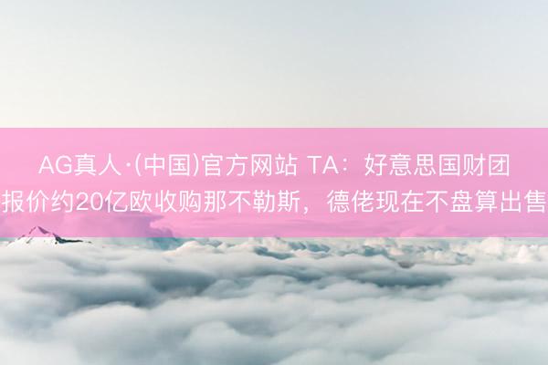 AG真人·(中国)官方网站 TA：好意思国财团报价约20亿欧收购那不勒斯，德佬现在不盘算出售