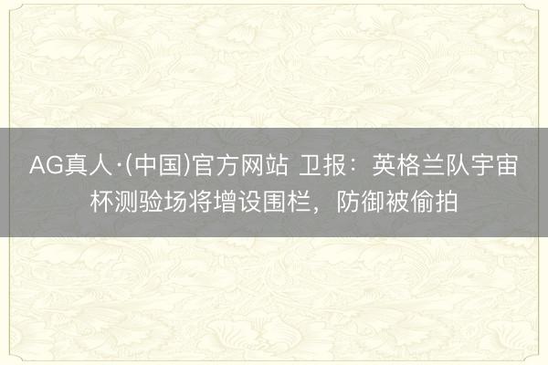 AG真人·(中国)官方网站 卫报：英格兰队宇宙杯测验场将增设围栏，防御被偷拍