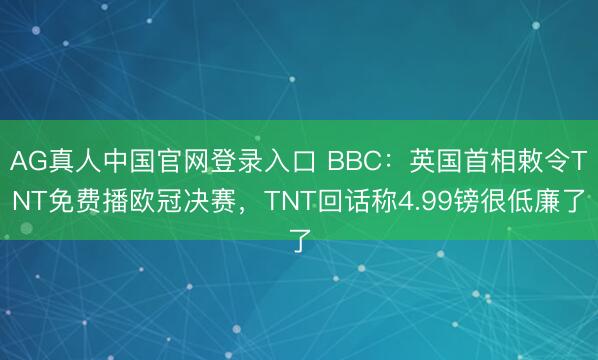 AG真人中国官网登录入口 BBC：英国首相敕令TNT免费播欧冠决赛，TNT回话称4.99镑很低廉了