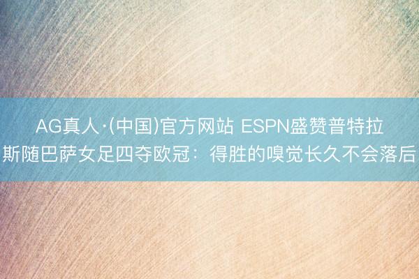 AG真人·(中国)官方网站 ESPN盛赞普特拉斯随巴萨女足四夺欧冠：得胜的嗅觉长久不会落后