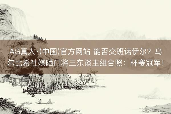 AG真人·(中国)官方网站 能否交班诺伊尔？乌尔比希社媒晒门将三东谈主组合照：杯赛冠军！