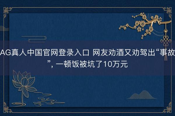 AG真人中国官网登录入口 网友劝酒又劝驾出“事故”, 一顿饭被坑了10万元