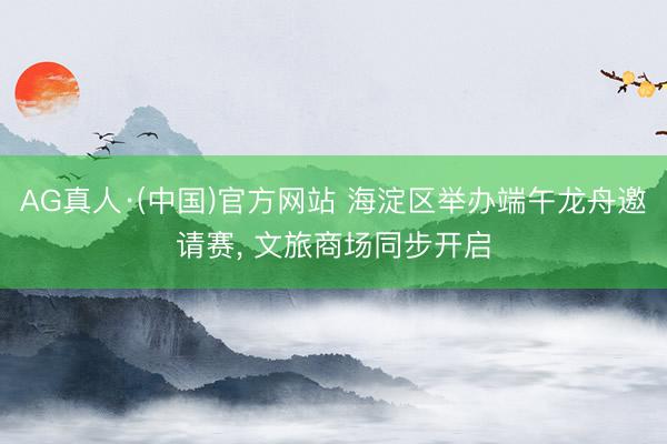 AG真人·(中国)官方网站 海淀区举办端午龙舟邀请赛, 文旅商场同步开启