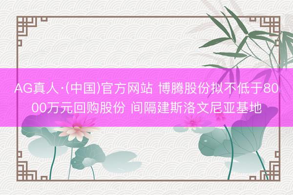 AG真人·(中国)官方网站 博腾股份拟不低于8000万元回购股份 间隔建斯洛文尼亚基地