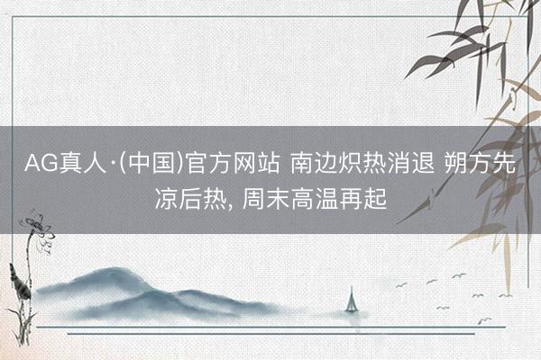 AG真人·(中国)官方网站 南边炽热消退 朔方先凉后热, 周末高温再起
