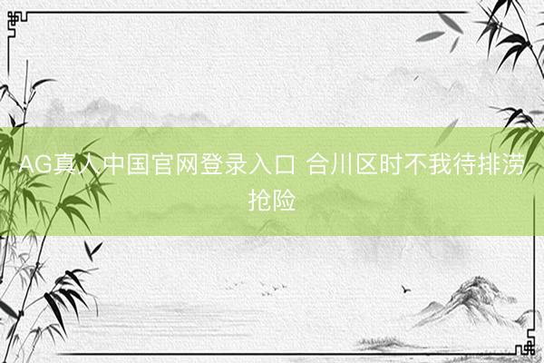 AG真人中国官网登录入口 合川区时不我待排涝抢险