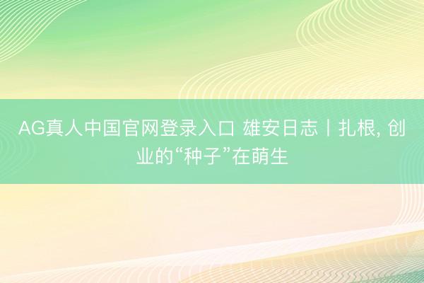 AG真人中国官网登录入口 雄安日志丨扎根， 创业的“种子”在萌生