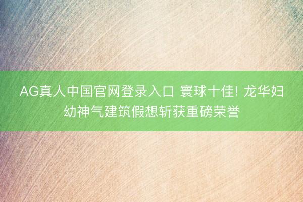 AG真人中国官网登录入口 寰球十佳! 龙华妇幼神气建筑假想斩获重磅荣誉