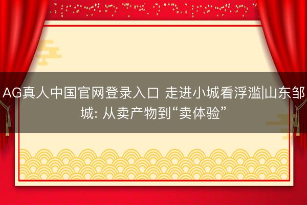 AG真人中国官网登录入口 走进小城看浮滥|山东邹城: 从卖产物到“卖体验”