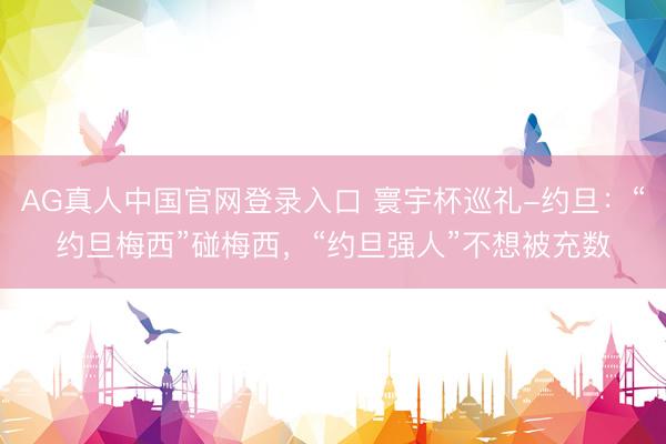 AG真人中国官网登录入口 寰宇杯巡礼-约旦：“约旦梅西”碰梅西，“约旦强人”不想被充数