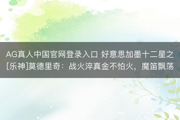 AG真人中国官网登录入口 好意思加墨十二星之[乐神]莫德里奇：战火淬真金不怕火，魔笛飘荡