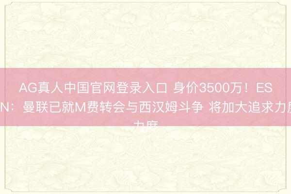 AG真人中国官网登录入口 身价3500万！ESPN：曼联已就M费转会与西汉姆斗争 将加大追求力度