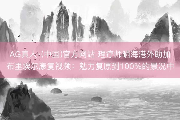 AG真人·(中国)官方网站 理疗师晒海港外助加布里埃尔康复视频：勉力复原到100%的景况中