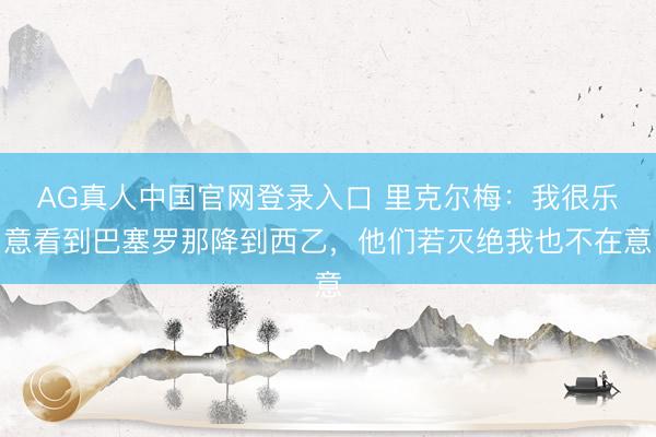 AG真人中国官网登录入口 里克尔梅：我很乐意看到巴塞罗那降到西乙，他们若灭绝我也不在意