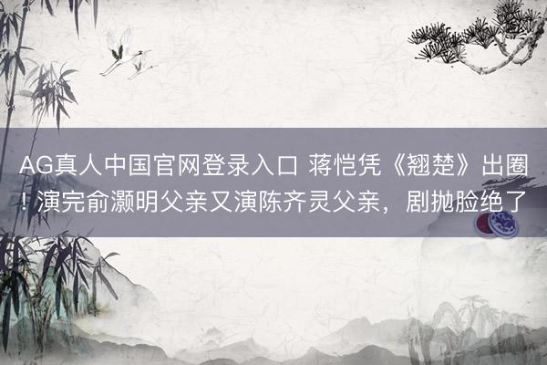 AG真人中国官网登录入口 蒋恺凭《翘楚》出圈! 演完俞灏明父亲又演陈齐灵父亲，剧抛脸绝了