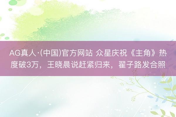 AG真人·(中国)官方网站 众星庆祝《主角》热度破3万，王晓晨说赶紧归来，翟子路发合照