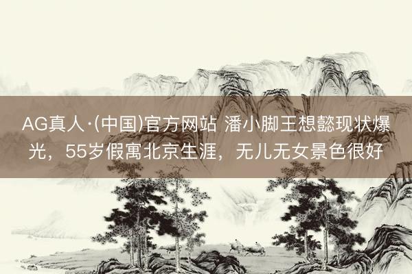 AG真人·(中国)官方网站 潘小脚王想懿现状爆光,55岁假寓北京生涯,无儿无女景色很好