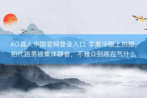 AG真人中国官网登录入口 李晨冷眼上热搜,初代跑男被集体静音,不雅众到底在气什么