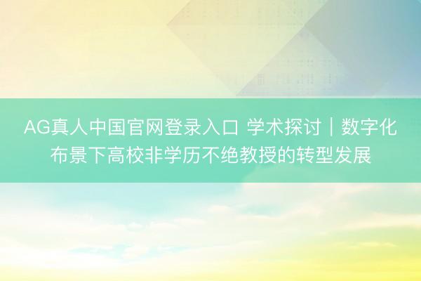 AG真人中国官网登录入口 学术探讨｜数字化布景下高校非学历不绝教授的转型发展