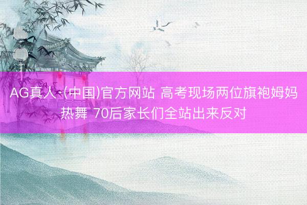 AG真人·(中国)官方网站 高考现场两位旗袍姆妈热舞 70后家长们全站出来反对