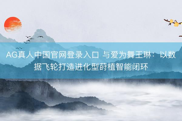 AG真人中国官网登录入口 与爱为舞王琳：以数据飞轮打造进化型莳植智能闭环