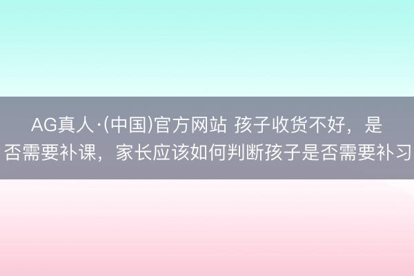 AG真人·(中国)官方网站 孩子收货不好，是否需要补课，家长应该如何判断孩子是否需要补习