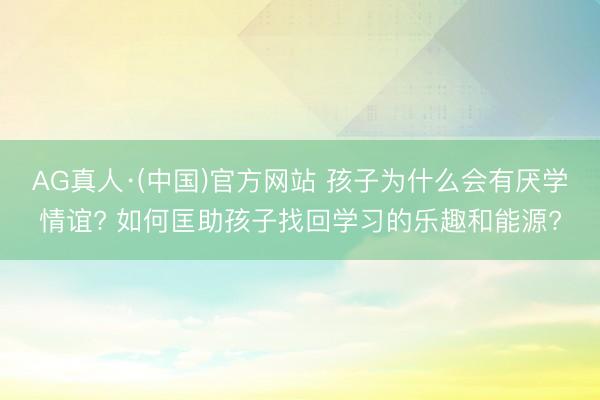 AG真人·(中国)官方网站 孩子为什么会有厌学情谊? 如何匡助孩子找回学习的乐趣和能源?