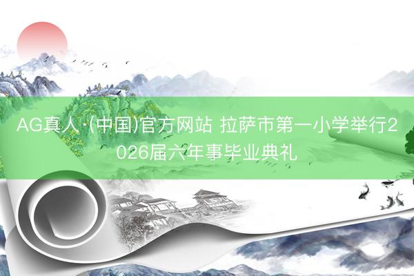AG真人·(中国)官方网站 拉萨市第一小学举行2026届六年事毕业典礼