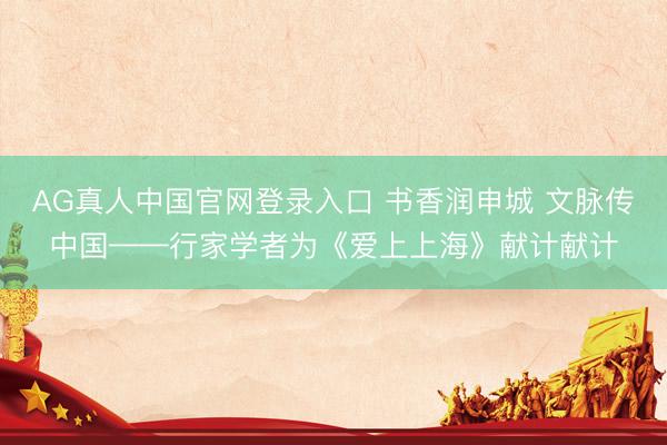 AG真人中国官网登录入口 书香润申城 文脉传中国——行家学者为《爱上上海》献计献计