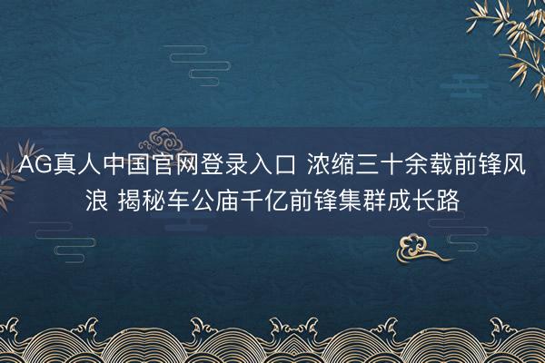 AG真人中国官网登录入口 浓缩三十余载前锋风浪 揭秘车公庙千亿前锋集群成长路