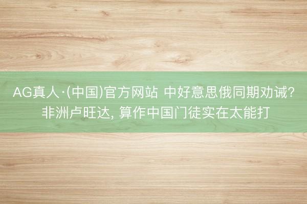 AG真人·(中国)官方网站 中好意思俄同期劝诫? 非洲卢旺达， 算作中国门徒实在太能打