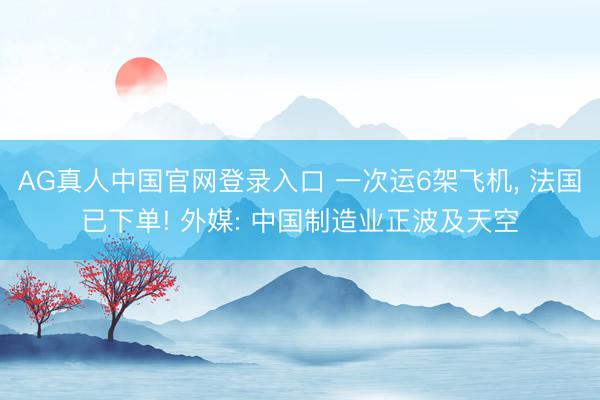 AG真人中国官网登录入口 一次运6架飞机， 法国已下单! 外媒: 中国制造业正波及天空