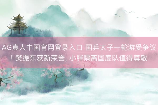 AG真人中国官网登录入口 国乒太子一轮游受争议! 樊振东获新荣誉， 小胖隔离国度队值得尊敬