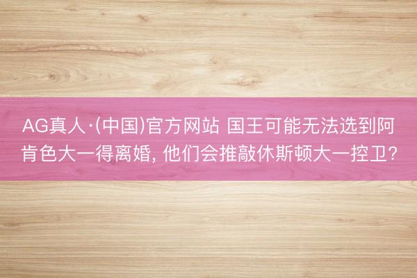 AG真人·(中国)官方网站 国王可能无法选到阿肯色大一得离婚， 他们会推敲休斯顿大一控卫?