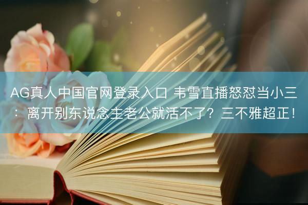 AG真人中国官网登录入口 韦雪直播怒怼当小三：离开别东说念主老公就活不了？三不雅超正！