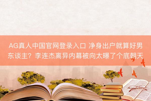 AG真人中国官网登录入口 净身出户就算好男东谈主？李连杰离异内幕被向太曝了个底朝天