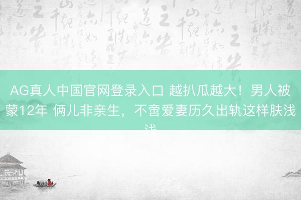 AG真人中国官网登录入口 越扒瓜越大！男人被蒙12年 俩儿非亲生，不啻爱妻历久出轨这样肤浅