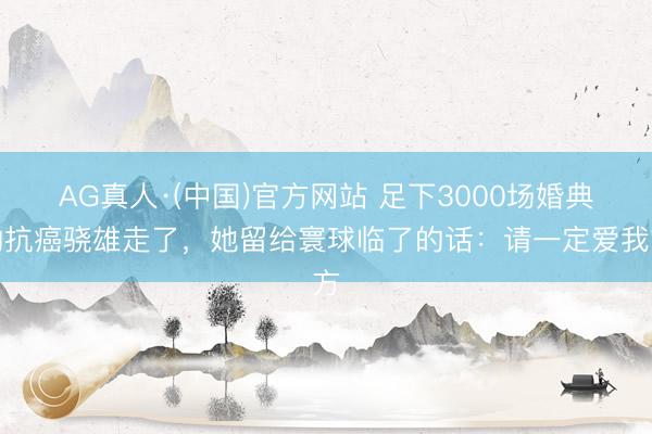 AG真人·(中国)官方网站 足下3000场婚典的抗癌骁雄走了，她留给寰球临了的话：请一定爱我方