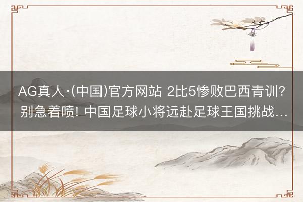 AG真人·(中国)官方网站 2比5惨败巴西青训? 别急着喷! 中国足球小将远赴足球王国挑战…