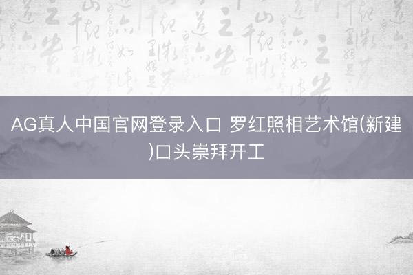 AG真人中国官网登录入口 罗红照相艺术馆(新建)口头崇拜开工