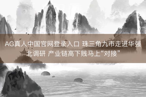 AG真人中国官网登录入口 珠三角九市走进华强北调研 产业链高下贱马上“对接”