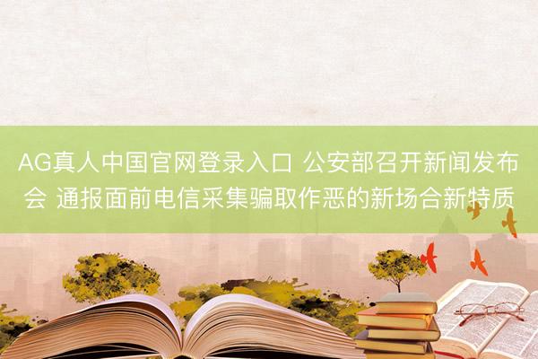 AG真人中国官网登录入口 公安部召开新闻发布会 通报面前电信采集骗取作恶的新场合新特质